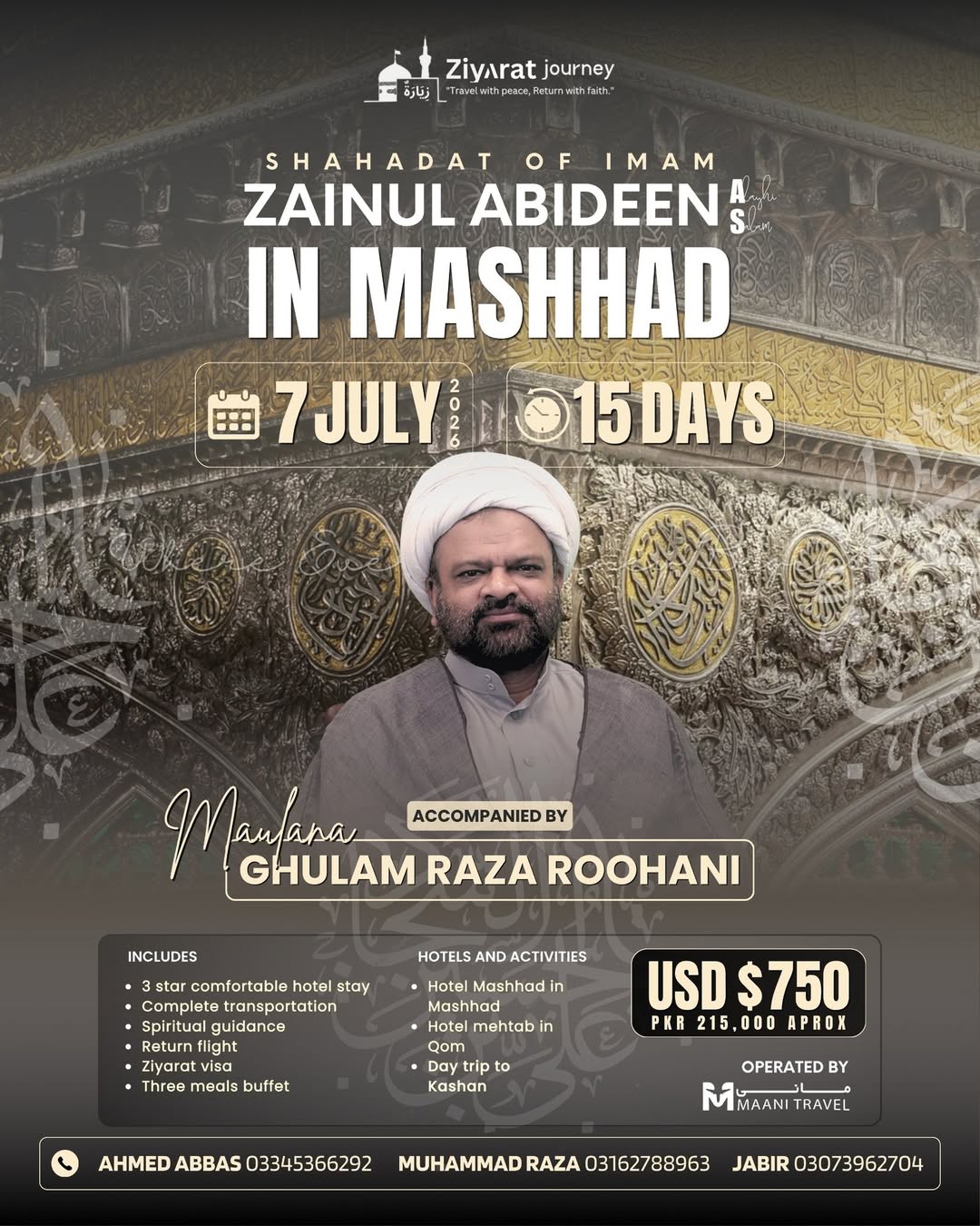 Shahadat Imam Zainul Abideen (A.S.)
15-Day Pilgrimage to Mashhad & Qom
> Guided by Maulana Ghulam Raza Roohani
Departure: July 7, 2026
Price: 0 (Approx. PKR 215,000 )
Book Now:
Ahmed Abbas: 0334-5366292
Muhammad Raza: 0316-2788963
Jabir: 0307-39627048 Shahadat Imam Zainul Abideen (A.S.)
15-Day Pilgrimage to Mashhad & Qom
> Guided by Maulana Ghulam Raza Roohani
Departure: July 7, 2026
Price: 0 (Approx. PKR 215,000 )
Book Now:
Ahmed Abbas: 0334-5366292
Muhammad Raza: 0316-2788963
Jabir: 0307-39627048