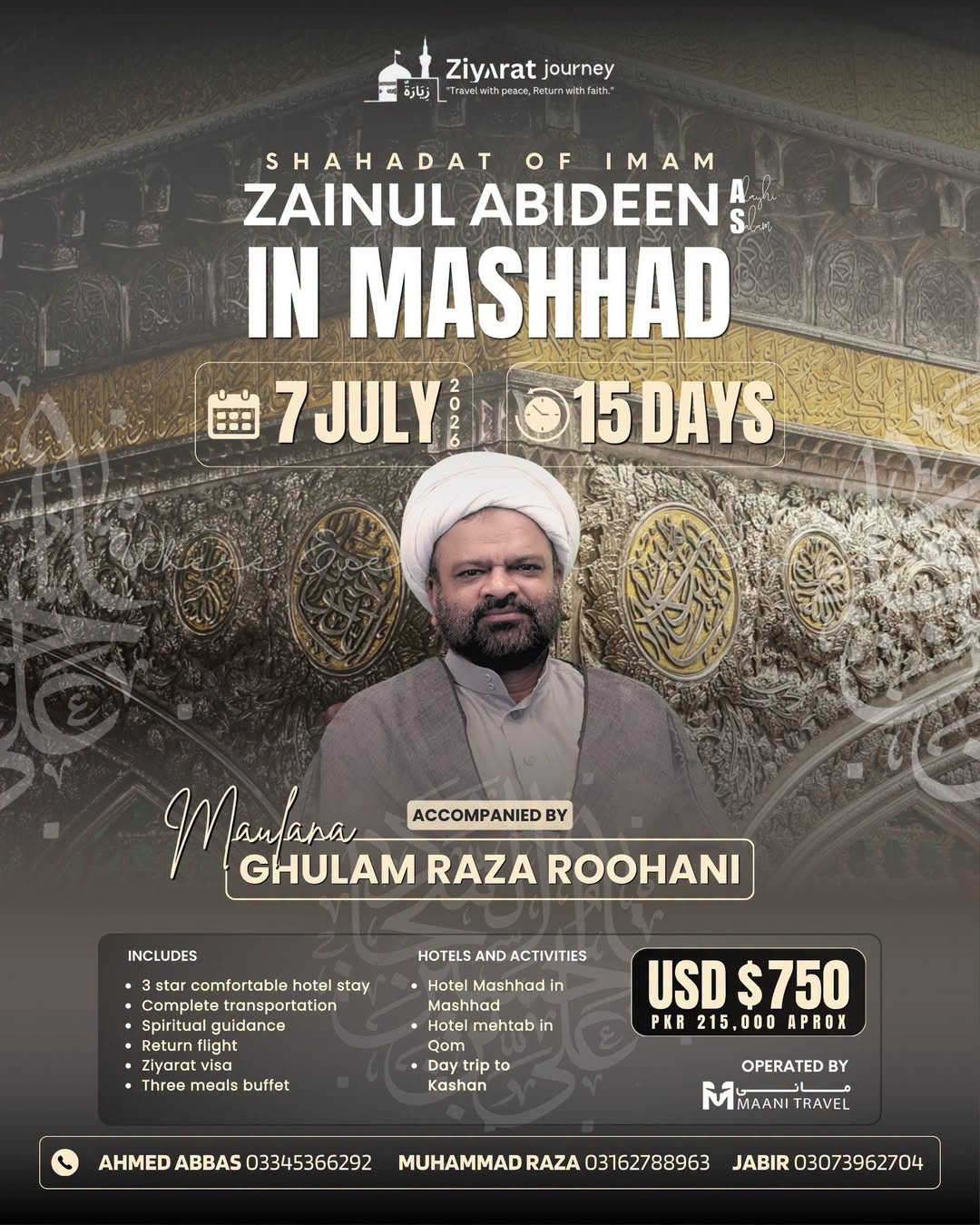 Shahadat Imam Zainul Abideen (A.S.)
15-Day Pilgrimage to Mashhad & Qom
> Guided by Maulana Ghulam Raza Roohani
Departure: July 7, 2026
Price: 0 (Approx. PKR 215,000 )
Book Now:
Ahmed Abbas: 0334-5366292
Muhammad Raza: 0316-2788963
Jabir: 0307-39627048 Shahadat Imam Zainul Abideen (A.S.)
15-Day Pilgrimage to Mashhad & Qom
> Guided by Maulana Ghulam Raza Roohani
Departure: July 7, 2026
Price: 0 (Approx. PKR 215,000 )
Book Now:
Ahmed Abbas: 0334-5366292
Muhammad Raza: 0316-2788963
Jabir: 0307-39627048